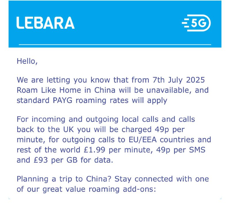 🇬🇧英国Lebara重大漫游更新从2025.7.7日起，中国大陆不再是“Roam Like Home”地区，这意味着套餐内的流量将无法在中国大陆使用，需额外支付漫游费用新增中国漫游套餐：8天/10英磅/1GB流量/50分钟通话/50条短信15天/20英磅/2.5G流量/100分钟通话/100条短信中国大陆套餐外漫游资费：  收短信：免费  发短信：0.49英磅/条  打电话至中国/英国：0.49英磅/分钟  打电话至其他国家/地区：1.99英磅/分钟  接电话：免费  漫游流量：93英磅/每GB⚠️性价比超高的漫游卡就此关门，请注意不要在7月后续费本地套餐，并注意流量用量